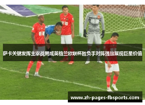 萨卡关键发挥主宰战局成英格兰欧联杯胜负手对阵强敌展现巨星价值 萨卡关键发挥主宰战局成英格兰欧联杯胜负手对阵强敌展现巨星价值