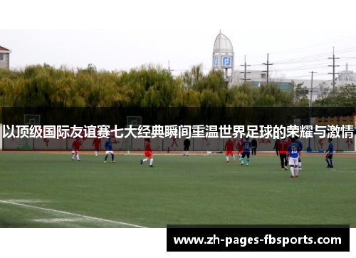 以顶级国际友谊赛七大经典瞬间重温世界足球的荣耀与激情 以顶级国际友谊赛七大经典瞬间重温世界足球的荣耀与激情
