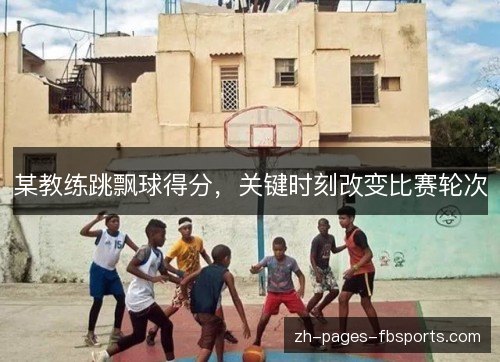 某教练跳飘球得分,关键时刻改变比赛轮次 某教练跳飘球得分,关键时刻改变比赛轮次
